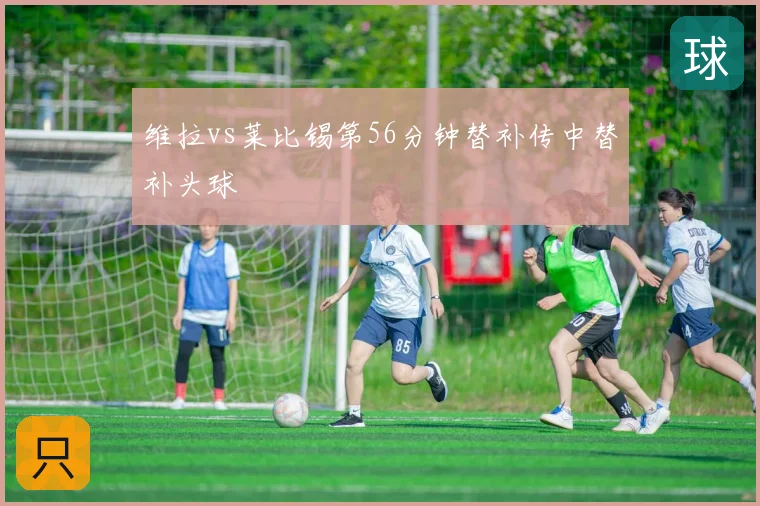维拉vs莱比锡第56分钟替补传中替补头球